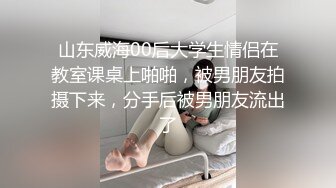 山东威海00后大学生情侣在教室课桌上啪啪，被男朋友拍摄下来，分手后被男朋友流出了