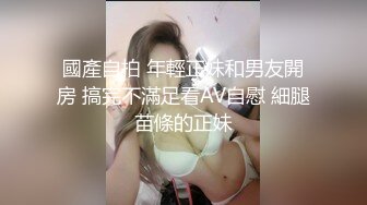 國產自拍 年輕正妹和男友開房 搞完不滿足看AV自慰 細腿苗條的正妹