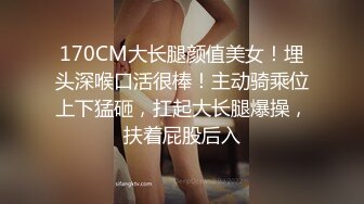 170CM大长腿颜值美女！埋头深喉口活很棒！主动骑乘位上下猛砸，扛起大长腿爆操，扶着屁股后入