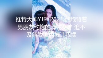 推特大神YJFX2021 约炮背着男朋友约炮的清纯女神 迫不及待脱掉内裤让我操