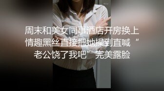 周末和美女同事酒店开房换上情趣黑丝直接把她操到直喊“老公饶了我吧”完美露脸