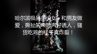 哈尔滨极品美少女，和男友做爱，撕扯的呻吟声好诱人，骚货吃鸡的样子真炸裂！