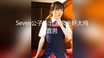 Seven公子新出,无套坐奸大鸡直男