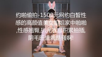 约啪偷拍-1500元网约白皙性感的高颜值美女姐姐家中啪啪,性感翘臀,扒光衣服积累抽插,阴毛旺盛就是骚啊!