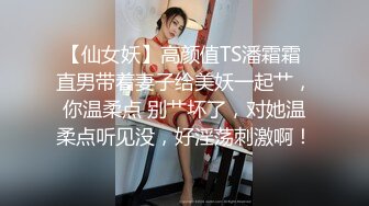 【仙女妖】高颜值TS潘霜霜 直男带着妻子给美妖一起艹，你温柔点 别艹坏了，对她温柔点听见没，好淫荡刺激啊！