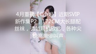 4月重磅【C小姐】近期SVIP新作集P2，172CM大长腿配丝袜，请戴耳机欣赏，各种尖锐高潮惨叫声