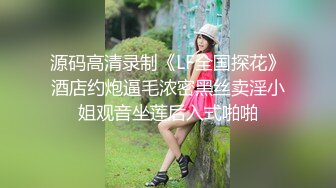 源码高清录制《LF全国探花》酒店约炮逼毛浓密黑丝卖淫小姐观音坐莲后入式啪啪