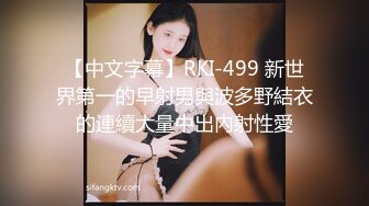 【中文字幕】RKI-499 新世界第一的早射男與波多野結衣的連續大量中出內射性愛