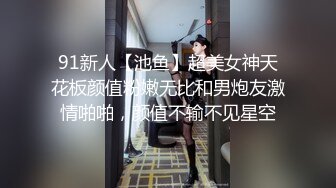 91新人【池鱼】超美女神天花板颜值粉嫩无比和男炮友激情啪啪，颜值不输不见星空