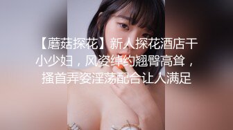 【蘑菇探花】新人探花酒店干小少妇，风姿绰约翘臀高耸，搔首弄姿淫荡配合让人满足