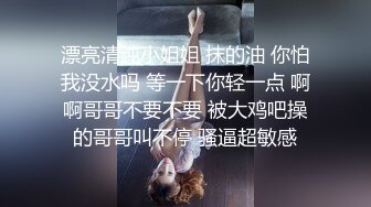 漂亮清纯小姐姐 抹的油 你怕我没水吗 等一下你轻一点 啊啊哥哥不要不要 被大鸡吧操的哥哥叫不停 骚逼超敏感