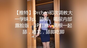 【推特】Drchen初次调教大一学妹3p、舔脚、喝尿内部露脸版，3P肛塞，两根一起舔，毒龙，舔脚吃脚