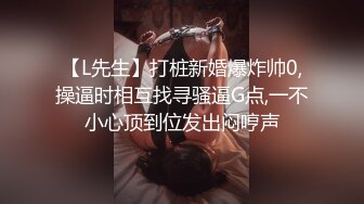 【L先生】打桩新婚爆炸帅0,操逼时相互找寻骚逼G点,一不小心顶到位发出闷哼声