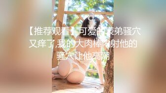 【推荐观看】可爱的表弟骚穴又痒了,我的大肉棒内射他的骚穴让他高潮