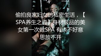 偷拍良家妇女的私密生活，【SPA养生之道】身材级品的美女第一次做SPA 有点不好意思放不开