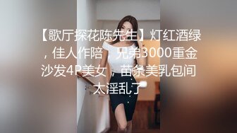 【歌厅探花陈先生】灯红酒绿，佳人作陪，兄弟3000重金沙发4P美女，苗条美乳包间太淫乱了