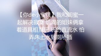 【你de小宝贝】我和闺蜜一起解决寂寞 饥渴的姐妹俩拿着道具相互玩 玩的直流水 怕弄床上水到厕所插