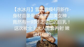 【水冰月】雪乳嫩模4月新作-身材苗条骨感痩的甜美女神，竟然有一对呼之欲出的巨乳！这次被金主大人无套内射 嫩逼红红的