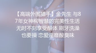 【高端外围猎手】金先生 与87年女神柳智慧的完美性生活 无时不刻享受酮体 刷牙洗澡也要操 恋爱淫靡酸臭味