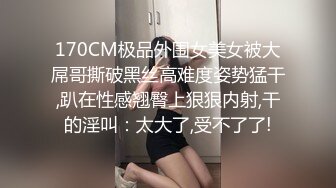 170CM极品外围女美女被大屌哥撕破黑丝高难度姿势猛干,趴在性感翘臀上狠狠内射,干的淫叫：太大了,受不了了!