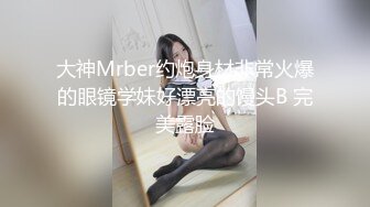 大神Mrber约炮身材非常火爆的眼镜学妹好漂亮的馒头B 完美露脸