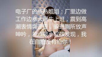 电子厂的成熟姐姐：厂里边做工作边塞大黑牛上班，震到高潮表情爽歪歪，躲进厕所放声呻吟，差点被小屁孩发现，我在自拍没有拍你！