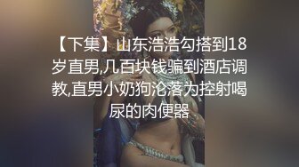 【下集】山东浩浩勾搭到18岁直男,几百块钱骗到酒店调教,直男小奶狗沦落为控射喝尿的肉便器