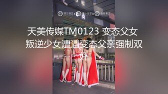 天美传媒TM0123 变态父女 叛逆少女遭遇变态父亲强制双奸