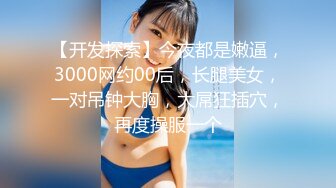 【开发探索】今夜都是嫩逼，3000网约00后，长腿美女，一对吊钟大胸，大屌狂插穴，再度操服一个