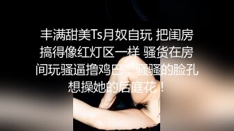 丰满甜美Ts月奴自玩 把闺房搞得像红灯区一样 骚货在房间玩骚逼撸鸡巴，骚骚的脸孔 想操她的后庭花！