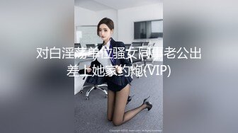 对白淫荡单位骚女同事老公出差上她家约炮(VIP)