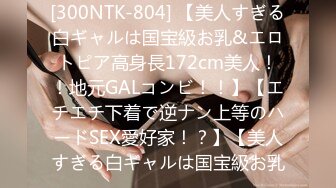 [300NTK-804] 【美人すぎる白ギャルは国宝級お乳&エロトピア高身長172cm美人！！地元GALコンビ！！】【エチエチ下着で逆ナン上等のハードSEX愛好家！？】【美人すぎる白ギャルは国宝級お乳