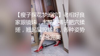 【瘦子探花梦幻馆】老相好良家眼镜妹，半脱下裤子肥穴揉搓，翘起屁股猛顶，各种姿势配合完美