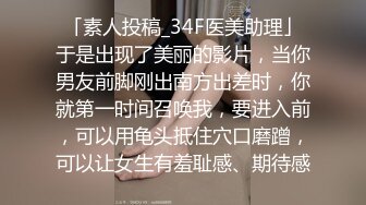 「素人投稿_34F医美助理」于是出现了美丽的影片，当你男友前脚刚出南方出差时，你就第一时间召唤我，要进入前，可以用龟头抵住穴口磨蹭，可以让女生有羞耻感、期待感