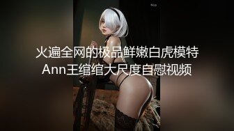 火遍全网的极品鲜嫩白虎模特Ann王绾绾大尺度自慰视频