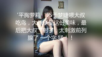 '平胸萝莉‘TS于梦婕喂大叔吃鸟，大叔享受这份美味，最后把大叔艹射了，太刺激前列腺了 一个字 猛！！