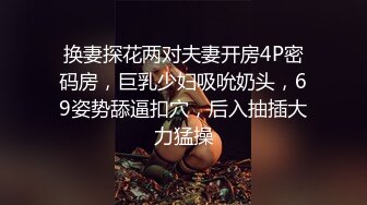 换妻探花两对夫妻开房4P密码房，巨乳少妇吸吮奶头，69姿势舔逼扣穴，后入抽插大力猛操