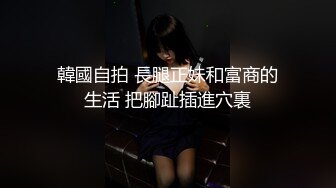 韓國自拍 長腿正妹和富商的生活 把腳趾插進穴裏