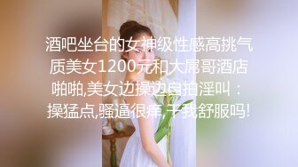 酒吧坐台的女神级性感高挑气质美女1200元和大屌哥酒店啪啪,美女边操边自拍淫叫：操猛点,骚逼很痒,干我舒服吗!