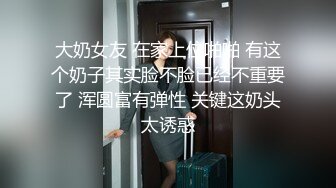 大奶女友 在家上位啪啪 有这个奶子其实脸不脸已经不重要了 浑圆富有弹性 关键这奶头太诱惑