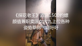 《探花老王》酒店1500约嫖颜值兼职卖淫女六九上位各种姿势草得气喘吁吁