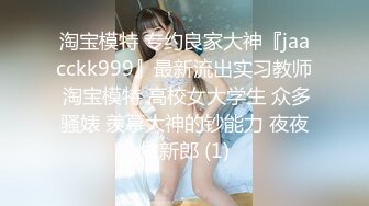 淘宝模特 专约良家大神『jaacckk999』最新流出实习教师 淘宝模特 高校女大学生 众多骚婊 羡慕大神的钞能力 夜夜做新郎 (1)