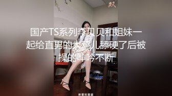 国产TS系列李贝贝和姐妹一起给直男的大鸡儿舔硬了后被操的呻吟不断