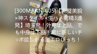 [300MAAN-605]【完璧美貌×神スタイル×生ハメ射精3連発】埼玉発！外見は上品、でも中身は下品！常に新しいチ○ポ欲しがる激エロびっち！