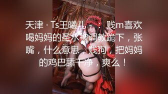 天津 · Ts王曦儿 - ： 贱m喜欢喝妈妈的圣水被调教跪下，张嘴，什么意思，贱狗，把妈妈的鸡巴舔干净，爽么！