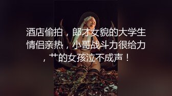 酒店偷拍，郎才女貌的大学生情侣亲热，小哥战斗力很给力，艹的女孩泣不成声！